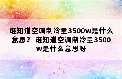 谁知道空调制冷量3500w是什么意思？ 谁知道空调制冷量3500w是什么意思呀